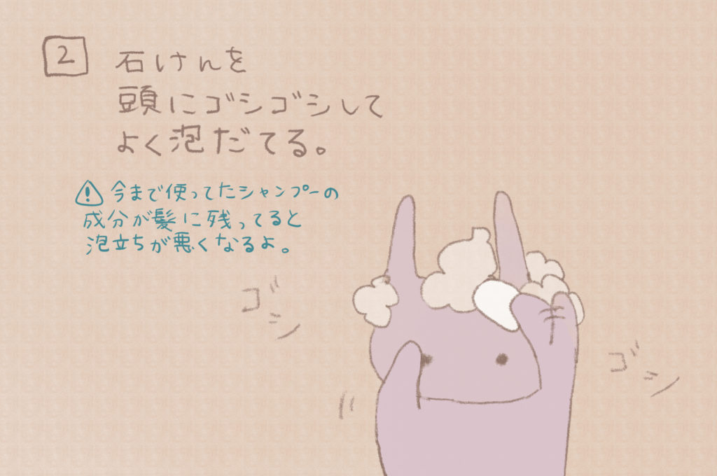 2)石鹸を頭にゴシゴシしてよく泡立てる(今まで使ってたシャンプーの成分が髪に残ってると泡立ちがわるくなるよ。)
