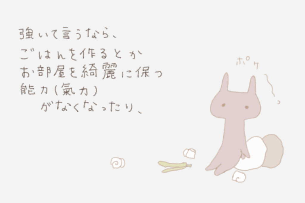 強いて言うなら、ごはんを作るとかお部屋を綺麗に保つ能力（氣力）がなくなったり、