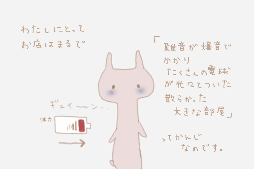 わたしにとってお店はまるで「雑音が爆音でかかりたくさんの電球が煌々とついた散らかった大きな部屋」って感じなのです。