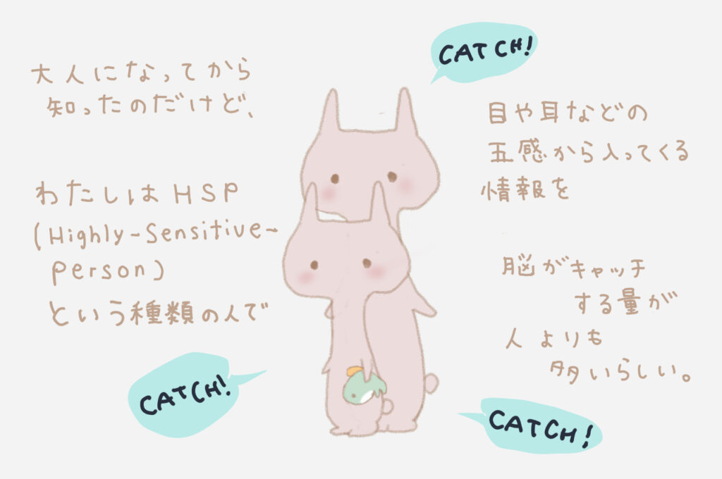 大人になってから知ったのだけど、わたしはHSP（Highly-Sensitive-Person）という種類の人で、目や耳などの五感から入ってくる情報を脳がキャッチする量が人よりも多いらしい。